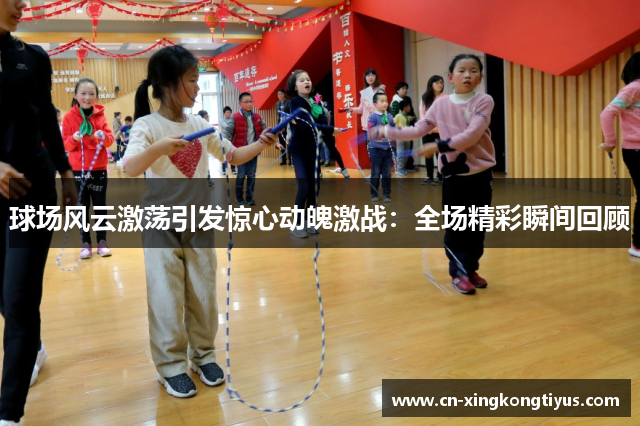 球场风云激荡引发惊心动魄激战：全场精彩瞬间回顾