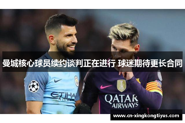 曼城核心球员续约谈判正在进行 球迷期待更长合同