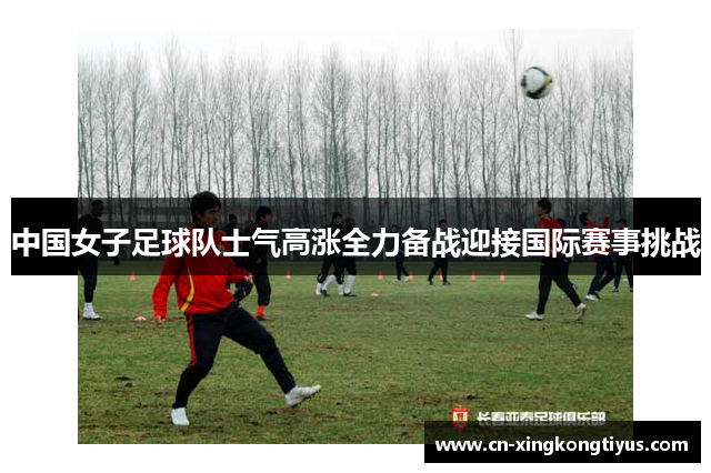 中国女子足球队士气高涨全力备战迎接国际赛事挑战