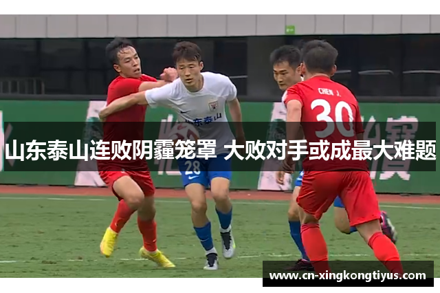 山东泰山连败阴霾笼罩 大败对手或成最大难题