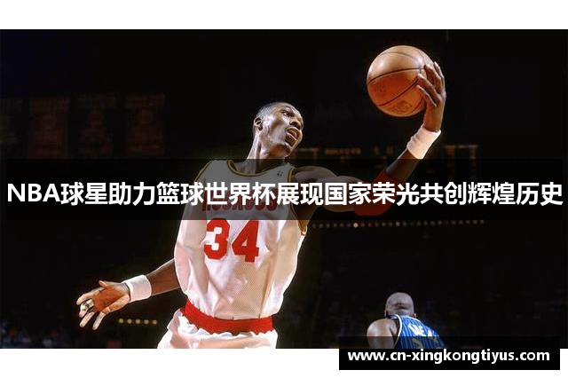 NBA球星助力篮球世界杯展现国家荣光共创辉煌历史