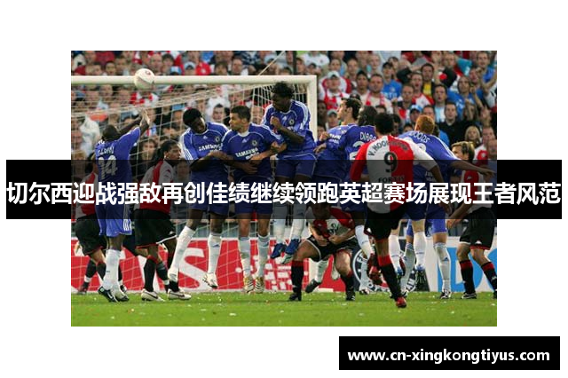 切尔西迎战强敌再创佳绩继续领跑英超赛场展现王者风范
