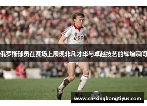 俄罗斯球员在赛场上展现非凡才华与卓越技艺的辉煌瞬间