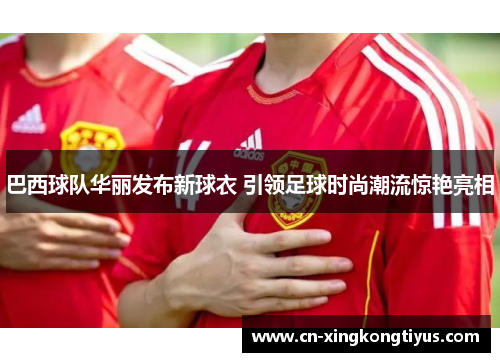 巴西球队华丽发布新球衣 引领足球时尚潮流惊艳亮相