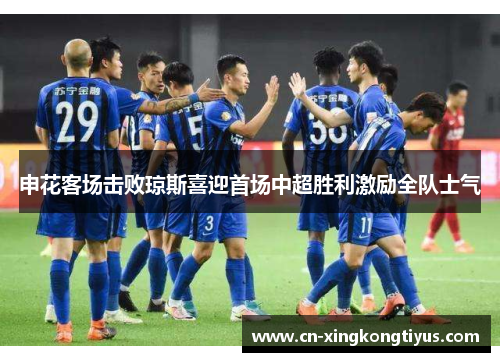 申花客场击败琼斯喜迎首场中超胜利激励全队士气