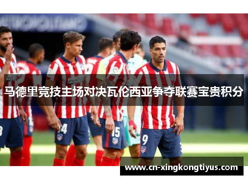 马德里竞技主场对决瓦伦西亚争夺联赛宝贵积分