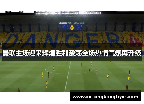 曼联主场迎来辉煌胜利激荡全场热情气氛再升级
