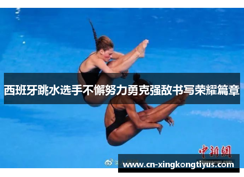 西班牙跳水选手不懈努力勇克强敌书写荣耀篇章