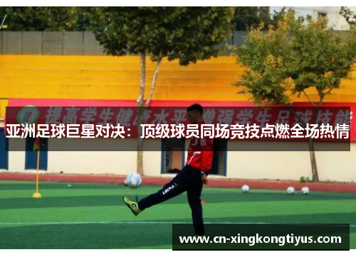 亚洲足球巨星对决：顶级球员同场竞技点燃全场热情