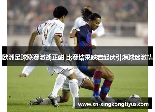 欧洲足球联赛激战正酣 比赛结果跌宕起伏引爆球迷激情